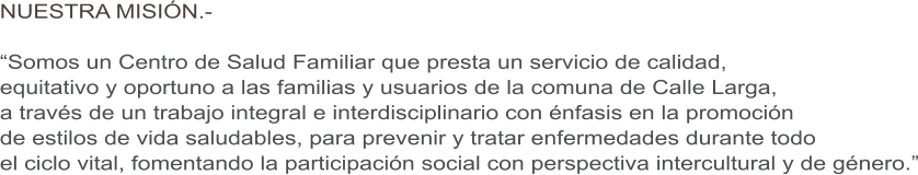 NUESTRA MISI�N.-  �Somos un Centro de Salud Familiar que presta un servicio de calidad,  equitativo y oportuno a las familias y usuarios de la comuna de Calle Larga,  a trav�s de un trabajo integral e interdisciplinario con �nfasis en la promoci�n  de estilos de vida saludables, para prevenir y tratar enfermedades durante todo  el ciclo vital, fomentando la participaci�n social con perspectiva intercultural y de g�nero.�