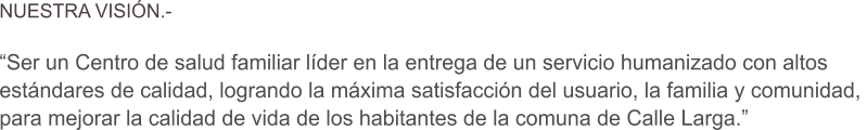NUESTRA VISI�N.-  �Ser un Centro de salud familiar l�der en la entrega de un servicio humanizado con altos  est�ndares de calidad, logrando la m�xima satisfacci�n del usuario, la familia y comunidad,  para mejorar la calidad de vida de los habitantes de la comuna de Calle Larga.�