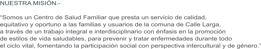 NUESTRA MISIN.-  Somos un Centro de Salud Familiar que presta un servicio de calidad,  equitativo y oportuno a las familias y usuarios de la comuna de Calle Larga,  a travs de un trabajo integral e interdisciplinario con nfasis en la promocin  de estilos de vida saludables, para prevenir y tratar enfermedades durante todo  el ciclo vital, fomentando la participacin social con perspectiva intercultural y de gnero.