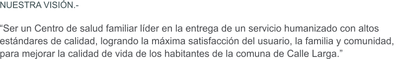 NUESTRA VISIN.-  Ser un Centro de salud familiar lder en la entrega de un servicio humanizado con altos  estndares de calidad, logrando la mxima satisfaccin del usuario, la familia y comunidad,  para mejorar la calidad de vida de los habitantes de la comuna de Calle Larga.